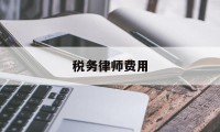 税务律师费用(税务律师费用由谁承担)