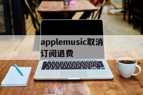 applemusic取消订阅退费(applemusic取消订阅还能听吗)